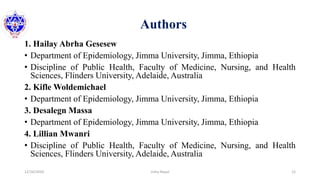 Authors
1. Hailay Abrha Gesesew
• Department of Epidemiology, Jimma University, Jimma, Ethiopia
• Discipline of Public Health, Faculty of Medicine, Nursing, and Health
Sciences, Flinders University, Adelaide, Australia
2. Kifle Woldemichael
• Department of Epidemiology, Jimma University, Jimma, Ethiopia
3. Desalegn Massa
• Department of Epidemiology, Jimma University, Jimma, Ethiopia
4. Lillian Mwanri
• Discipline of Public Health, Faculty of Medicine, Nursing, and Health
Sciences, Flinders University, Adelaide, Australia
12/16/2020 12Usha Nepal
 