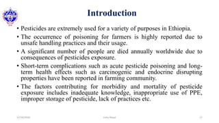 Introduction
• Pesticides are extremely used for a variety of purposes in Ethiopia.
• The occurrence of poisoning for farmers is highly reported due to
unsafe handling practices and their usage.
• A significant number of people are died annually worldwide due to
consequences of pesticides exposure.
• Short-term complications such as acute pesticide poisoning and long-
term health effects such as carcinogenic and endocrine disrupting
properties have been reported in farming community.
• The factors contributing for morbidity and mortality of pesticide
exposure includes inadequate knowledge, inappropriate use of PPE,
improper storage of pesticide, lack of practices etc.
12/16/2020 17Usha Nepal
 