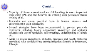 Contd…
• Majority of farmers considered careful handling is more important
than using PPE and few believed in working with pesticides means
nothing at all.
• Pesticides can cause potential harm to human, animals and
environment if used incorrectly.
• Several strategies have been recommended to prevent pesticide
exposures including having appropriate knowledge and attitudes
towards safe use of pesticides, safe practices, understanding of labels
etc.
• Aim: To assess knowledge, attitudes, practices and health problems
associated with pesticides use among irrigation farmers in Southwest,
Ethiopia.
12/16/2020 18Usha Nepal
 