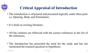 Critical Appraisal of Introduction
• The introduction is structured and presented logically under three parts
i.e. Opening, Body and Termination.
• It is built on existing literature.
• All the citations are followed with the correct references in the list of
the references.
• The introduction has presented the need for the study and has not
mentioned the research question or hypothesis.
12/16/2020 19Usha Nepal
 