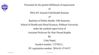 12/16/2020 2Usha Nepal
Presented for the partial fulfillment of requirement
of
PHA 451 Journal Club/Health Seminar
of
Bachelor of Public Health, VIII Semester,
School of Health and Allied Sciences, Pokhara University
under the cardinal supervision of
Assistant Professor Dr. Hari Prasad Kaphle
By
Usha Nepal,
Symbol number: 17370213 ,
PU registration number: 2016-01-37-0137.
 