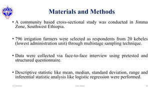 Materials and Methods
• A community based cross-sectional study was conducted in Jimma
Zone, Southwest Ethiopia.
• 796 irrigation farmers were selected as respondents from 20 kebeles
(lowest administration unit) through multistage sampling technique.
• Data were collected via face-to-face interview using pretested and
structured questionnaire.
• Descriptive statistic like mean, median, standard deviation, range and
inferential statistic analysis like logistic regression were performed.
12/16/2020 20Usha Nepal
 