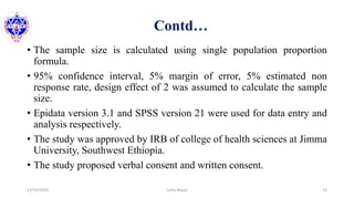 Contd…
• The sample size is calculated using single population proportion
formula.
• 95% confidence interval, 5% margin of error, 5% estimated non
response rate, design effect of 2 was assumed to calculate the sample
size.
• Epidata version 3.1 and SPSS version 21 were used for data entry and
analysis respectively.
• The study was approved by IRB of college of health sciences at Jimma
University, Southwest Ethiopia.
• The study proposed verbal consent and written consent.
12/16/2020 21Usha Nepal
 