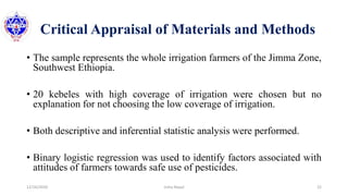 Critical Appraisal of Materials and Methods
• The sample represents the whole irrigation farmers of the Jimma Zone,
Southwest Ethiopia.
• 20 kebeles with high coverage of irrigation were chosen but no
explanation for not choosing the low coverage of irrigation.
• Both descriptive and inferential statistic analysis were performed.
• Binary logistic regression was used to identify factors associated with
attitudes of farmers towards safe use of pesticides.
12/16/2020 22Usha Nepal
 