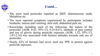 Contd…
• The most used pesticides reported as DDT, diatomaceous earth,
Malathion etc.
• The most reported symptoms experienced by participants includes
headache, nausea and vomiting, skin rash, abdominal pain etc.
• Knowledge including each of the following: the names of the
pesticides (AOR, 0.41; 95% CI, 0.25-0.67), methods of pest control
and use of gloves during pesticide exposure (AOR, 1.52; 95% CI,
1.07-2.16) was associated with farmers attitudes towards safe use of
pesticides.
• Nearly 42% of farmers had never used any PPE to protect against
pesticide exposure.
12/16/2020 25Usha Nepal
 