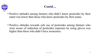 Contd…
• Positive attitudes among farmers who didn’t know pesticides by their
name was lower than those who knew pesticides by their name.
• Positive attitudes towards safe use of pesticides among farmers who
were aware of reduction of pesticides exposure by using gloves was
higher than those who didn’t have awareness.
12/16/2020 26Usha Nepal
 