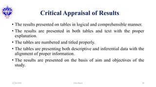 Critical Appraisal of Results
• The results presented on tables in logical and comprehensible manner.
• The results are presented in both tables and text with the proper
explanation.
• The tables are numbered and titled properly.
• The tables are presenting both descriptive and inferential data with the
alignment of proper information.
• The results are presented on the basis of aim and objectives of the
study.
12/16/2020 28Usha Nepal
 
