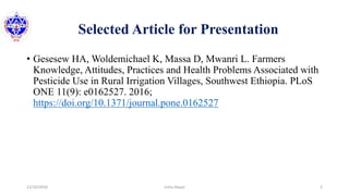 Selected Article for Presentation
• Gesesew HA, Woldemichael K, Massa D, Mwanri L. Farmers
Knowledge, Attitudes, Practices and Health Problems Associated with
Pesticide Use in Rural Irrigation Villages, Southwest Ethiopia. PLoS
ONE 11(9): e0162527. 2016;
https://doi.org/10.1371/journal.pone.0162527
12/16/2020 3Usha Nepal
 