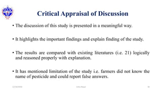 Critical Appraisal of Discussion
• The discussion of this study is presented in a meaningful way.
• It highlights the important findings and explain finding of the study.
• The results are compared with existing literatures (i.e. 21) logically
and reasoned properly with explanation.
• It has mentioned limitation of the study i.e. farmers did not know the
name of pesticide and could report false answers.
12/16/2020 30Usha Nepal
 