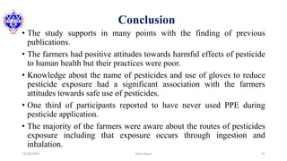 Conclusion
• The study supports in many points with the finding of previous
publications.
• The farmers had positive attitudes towards harmful effects of pesticide
to human health but their practices were poor.
• Knowledge about the name of pesticides and use of gloves to reduce
pesticide exposure had a significant association with the farmers
attitudes towards safe use of pesticides.
• One third of participants reported to have never used PPE during
pesticide application.
• The majority of the farmers were aware about the routes of pesticides
exposure including that exposure occurs through ingestion and
inhalation.
12/16/2020 31Usha Nepal
 