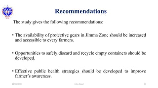Recommendations
The study gives the following recommendations:
• The availability of protective gears in Jimma Zone should be increased
and accessible to every farmers.
• Opportunities to safely discard and recycle empty containers should be
developed.
• Effective public health strategies should be developed to improve
farmer’s awareness.
12/16/2020 32Usha Nepal
 