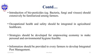 Contd…
• Introduction of bio-pesticides (eg. Bacteria, fungi and viruses) should
extensively be familiarized among farmers.
• Occupational health and safety should be integrated in agricultural
healthcare.
• Strategies should be developed for empowering economy to make
personal and environmental hygiene feasible.
• Information should be provided to every farmers to develop Integrated
Pest Management.
12/16/2020 33Usha Nepal
 
