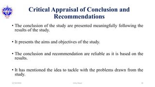 Critical Appraisal of Conclusion and
Recommendations
• The conclusion of the study are presented meaningfully following the
results of the study.
• It presents the aims and objectives of the study.
• The conclusion and recommendation are reliable as it is based on the
results.
• It has mentioned the idea to tackle with the problems drawn from the
study.
12/16/2020 34Usha Nepal
 