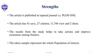 Strengths
• The article is published in reputed journal i.e. PLOS ONE.
• The article has 41 save, 27 citation, 11,744 view and 2 share.
• The results from the study helps to take actions and improve
awareness among framers.
• The taken sample represents the whole Population of interest.
12/16/2020 37Usha Nepal
 