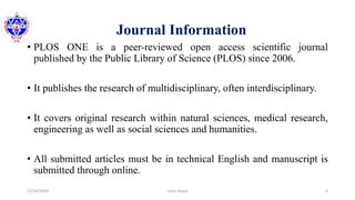 Journal Information
• PLOS ONE is a peer-reviewed open access scientific journal
published by the Public Library of Science (PLOS) since 2006.
• It publishes the research of multidisciplinary, often interdisciplinary.
• It covers original research within natural sciences, medical research,
engineering as well as social sciences and humanities.
• All submitted articles must be in technical English and manuscript is
submitted through online.
12/16/2020 4Usha Nepal
 