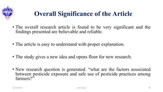 Overall Significance of the Article
• The overall research article is found to be very significant and the
findings presented are believable and reliable.
• The article is easy to understand with proper explanation.
• The study gives a new idea and opens floor for new research.
• New research question is generated. “what are the factors associated
between pesticide exposure and safe use of pesticide practices among
farmers?’’
12/16/2020 40Usha Nepal
 