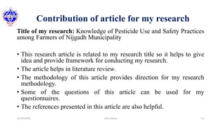 Contribution of article for my research
Title of my research: Knowledge of Pesticide Use and Safety Practices
among Farmers of Nijgadh Municipality
• This research article is related to my research title so it helps to give
idea and provide framework for conducting my research.
• The article helps in literature review.
• The methodology of this article provides direction for my research
methodology.
• Some of the questions of this article can be used for my
questionnaires.
• The references presented in this article are also helpful.
12/16/2020 41Usha Nepal
 
