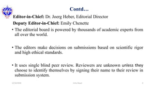 Contd…
Editor-in-Chief: Dr. Joerg Heber, Editorial Director
Deputy Editor-in-Chief: Emily Chenette
• The editorial board is powered by thousands of academic experts from
all over the world.
• The editors make decisions on submissions based on scientific rigor
and high ethical standards.
• It uses single blind peer review. Reviewers are unknown unless they
choose to identify themselves by signing their name to their review in
submission system.
12/16/2020 6Usha Nepal
 