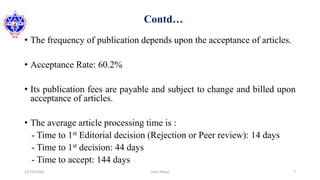 Contd…
• The frequency of publication depends upon the acceptance of articles.
• Acceptance Rate: 60.2%
• Its publication fees are payable and subject to change and billed upon
acceptance of articles.
• The average article processing time is :
- Time to 1st Editorial decision (Rejection or Peer review): 14 days
- Time to 1st decision: 44 days
- Time to accept: 144 days
12/16/2020 7Usha Nepal
 