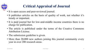 Critical Appraisal of Journal
• It is open access and peer-reviewed journal.
• It publishes articles on the basis of quality of work, not whether it’s
trendy or important.
• It is paid journal but for low-and-middle income countries there is no
charge for publication.
• The article is published under the terms of the Creative Commons
Attribution License.
• The submission guideline is given.
• More than 20,000 new authors joining this journal community every
year in over 200 research areas.
12/16/2020 9Usha Nepal
 