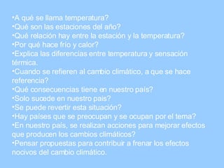 A qué se llama temperatura? Qué son las estaciones del año? Qué relación hay entre la estación y la temperatura? Por qué hace frío y calor? Explica las diferencias entre temperatura y sensación térmica. Cuando se refieren al cambio climático, a que se hace referencia? Qué consecuencias tiene en nuestro país? Solo sucede en nuestro pais? Se puede revertir esta situación? Hay países que se preocupan y se ocupan por el tema? En nuestro país, se realizan acciones para mejorar efectos que producen los cambios climáticos? Pensar propuestas para contribuir a frenar los efectos nocivos del cambio climático.