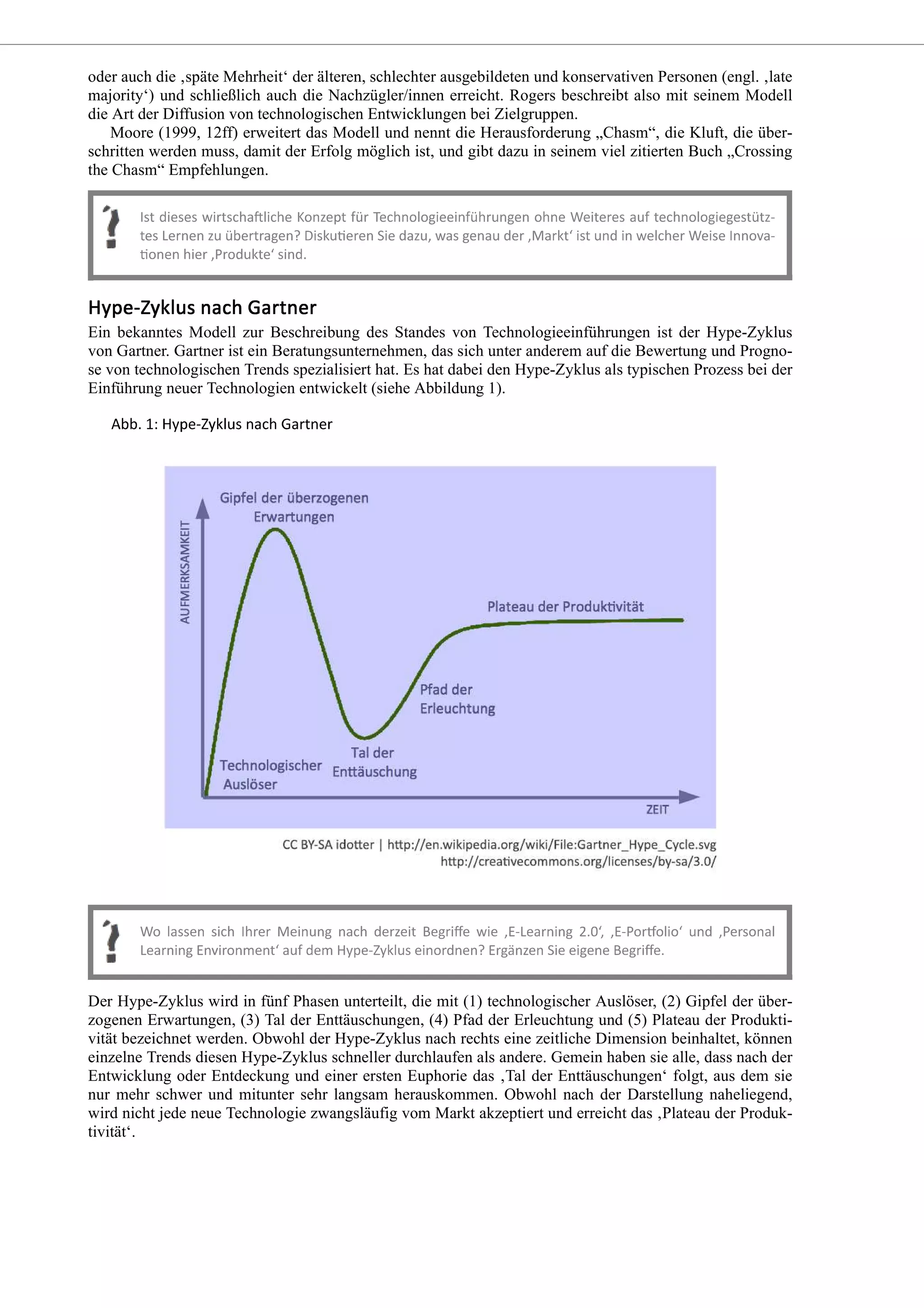 oder auch die ‚späte Mehrheit‘ der älteren, schlechter ausgebildeten und konservativen Personen (engl. ‚late
majority‘) und schließlich auch die Nachzügler/innen erreicht. Rogers beschreibt also mit seinem Modell
die Art der Diffusion von technologischen Entwicklungen bei Zielgruppen.
Moore (1999, 12ff) erweitert das Modell und nennt die Herausforderung „Chasm“, die Kluft, die über-
schritten werden muss, damit der Erfolg möglich ist, und gibt dazu in seinem viel zitierten Buch „Crossing
the Chasm“ Empfehlungen.
Ein bekanntes Modell zur Beschreibung des Standes von Technologieeinführungen ist der Hype-Zyklus
von Gartner. Gartner ist ein Beratungsunternehmen, das sich unter anderem auf die Bewertung und Progno-
se von technologischen Trends spezialisiert hat. Es hat dabei den Hype-Zyklus als typischen Prozess bei der
Einführung neuer Technologien entwickelt (siehe Abbildung 1).
Der Hype-Zyklus wird in fünf Phasen unterteilt, die mit (1) technologischer Auslöser, (2) Gipfel der über-
zogenen Erwartungen, (3) Tal der Enttäuschungen, (4) Pfad der Erleuchtung und (5) Plateau der Produkti-
vität bezeichnet werden. Obwohl der Hype-Zyklus nach rechts eine zeitliche Dimension beinhaltet, können
einzelne Trends diesen Hype-Zyklus schneller durchlaufen als andere. Gemein haben sie alle, dass nach der
Entwicklung oder Entdeckung und einer ersten Euphorie das ‚Tal der Enttäuschungen‘ folgt, aus dem sie
nur mehr schwer und mitunter sehr langsam herauskommen. Obwohl nach der Darstellung naheliegend,
wird nicht jede neue Technologie zwangsläufig vom Markt akzeptiert und erreicht das ‚Plateau der Produk-
tivität‘.
 