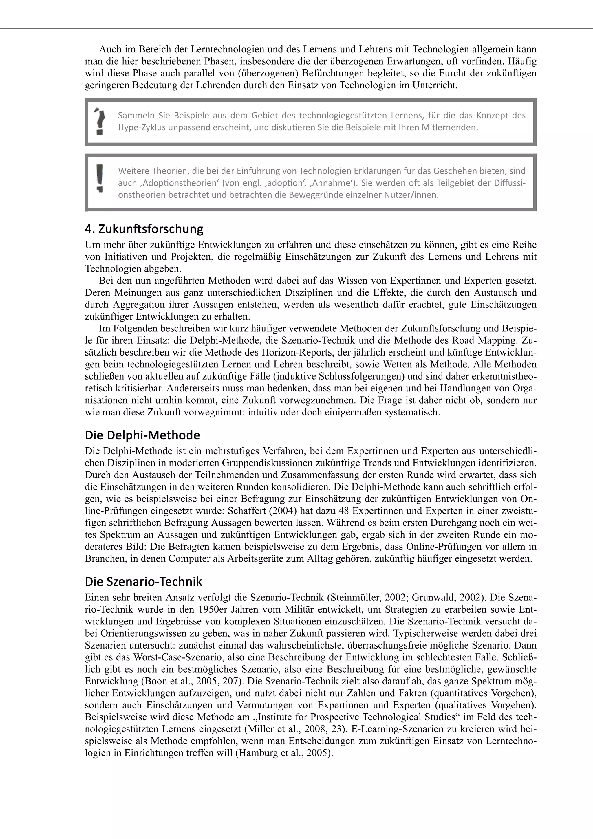Auch im Bereich der Lerntechnologien und des Lernens und Lehrens mit Technologien allgemein kann
man die hier beschriebenen Phasen, insbesondere die der überzogenen Erwartungen, oft vorfinden. Häufig
wird diese Phase auch parallel von (überzogenen) Befürchtungen begleitet, so die Furcht der zukünftigen
geringeren Bedeutung der Lehrenden durch den Einsatz von Technologien im Unterricht.
Um mehr über zukünftige Entwicklungen zu erfahren und diese einschätzen zu können, gibt es eine Reihe
von Initiativen und Projekten, die regelmäßig Einschätzungen zur Zukunft des Lernens und Lehrens mit
Technologien abgeben.
Bei den nun angeführten Methoden wird dabei auf das Wissen von Expertinnen und Experten gesetzt.
Deren Meinungen aus ganz unterschiedlichen Disziplinen und die Effekte, die durch den Austausch und
durch Aggregation ihrer Aussagen entstehen, werden als wesentlich dafür erachtet, gute Einschätzungen
zukünftiger Entwicklungen zu erhalten.
Im Folgenden beschreiben wir kurz häufiger verwendete Methoden der Zukunftsforschung und Beispie-
le für ihren Einsatz: die Delphi-Methode, die Szenario-Technik und die Methode des Road Mapping. Zu-
sätzlich beschreiben wir die Methode des Horizon-Reports, der jährlich erscheint und künftige Entwicklun-
gen beim technologiegestützten Lernen und Lehren beschreibt, sowie Wetten als Methode. Alle Methoden
schließen von aktuellen auf zukünftige Fälle (induktive Schlussfolgerungen) und sind daher erkenntnistheo-
retisch kritisierbar. Andererseits muss man bedenken, dass man bei eigenen und bei Handlungen von Orga-
nisationen nicht umhin kommt, eine Zukunft vorwegzunehmen. Die Frage ist daher nicht ob, sondern nur
wie man diese Zukunft vorwegnimmt: intuitiv oder doch einigermaßen systematisch.
Die Delphi-Methode ist ein mehrstufiges Verfahren, bei dem Expertinnen und Experten aus unterschiedli-
chen Disziplinen in moderierten Gruppendiskussionen zukünftige Trends und Entwicklungen identifizieren.
Durch den Austausch der Teilnehmenden und Zusammenfassung der ersten Runde wird erwartet, dass sich
die Einschätzungen in den weiteren Runden konsolidieren. Die Delphi-Methode kann auch schriftlich erfol-
gen, wie es beispielsweise bei einer Befragung zur Einschätzung der zukünftigen Entwicklungen von On-
line-Prüfungen eingesetzt wurde: Schaffert (2004) hat dazu 48 Expertinnen und Experten in einer zweistu-
figen schriftlichen Befragung Aussagen bewerten lassen. Während es beim ersten Durchgang noch ein wei-
tes Spektrum an Aussagen und zukünftigen Entwicklungen gab, ergab sich in der zweiten Runde ein mo-
derateres Bild: Die Befragten kamen beispielsweise zu dem Ergebnis, dass Online-Prüfungen vor allem in
Branchen, in denen Computer als Arbeitsgeräte zum Alltag gehören, zukünftig häufiger eingesetzt werden.
Einen sehr breiten Ansatz verfolgt die Szenario-Technik (Steinmüller, 2002; Grunwald, 2002). Die Szena-
rio-Technik wurde in den 1950er Jahren vom Militär entwickelt, um Strategien zu erarbeiten sowie Ent-
wicklungen und Ergebnisse von komplexen Situationen einzuschätzen. Die Szenario-Technik versucht da-
bei Orientierungswissen zu geben, was in naher Zukunft passieren wird. Typischerweise werden dabei drei
Szenarien untersucht: zunächst einmal das wahrscheinlichste, überraschungsfreie mögliche Szenario. Dann
gibt es das Worst-Case-Szenario, also eine Beschreibung der Entwicklung im schlechtesten Falle. Schließ-
lich gibt es noch ein bestmögliches Szenario, also eine Beschreibung für eine bestmögliche, gewünschte
Entwicklung (Boon et al., 2005, 207). Die Szenario-Technik zielt also darauf ab, das ganze Spektrum mög-
licher Entwicklungen aufzuzeigen, und nutzt dabei nicht nur Zahlen und Fakten (quantitatives Vorgehen),
sondern auch Einschätzungen und Vermutungen von Expertinnen und Experten (qualitatives Vorgehen).
Beispielsweise wird diese Methode am „Institute for Prospective Technological Studies“ im Feld des tech-
nologiegestützten Lernens eingesetzt (Miller et al., 2008, 23). E-Learning-Szenarien zu kreieren wird bei-
spielsweise als Methode empfohlen, wenn man Entscheidungen zum zukünftigen Einsatz von Lerntechno-
logien in Einrichtungen treffen will (Hamburg et al., 2005).
 
