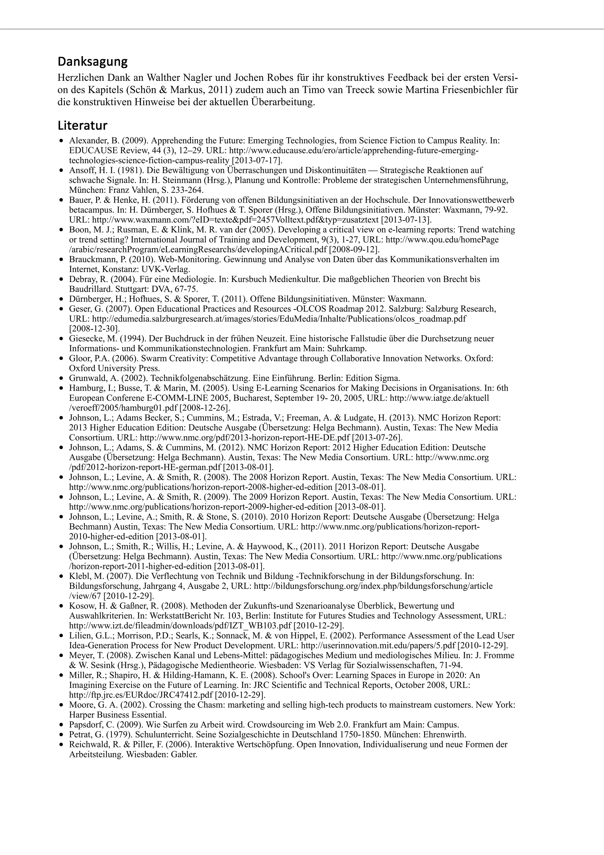 Herzlichen Dank an Walther Nagler und Jochen Robes für ihr konstruktives Feedback bei der ersten Versi-
on des Kapitels (Schön & Markus, 2011) zudem auch an Timo van Treeck sowie Martina Friesenbichler für
die konstruktiven Hinweise bei der aktuellen Überarbeitung.
Alexander, B. (2009). Apprehending the Future: Emerging Technologies, from Science Fiction to Campus Reality. In:
EDUCAUSE Review, 44 (3), 12–29. URL: http://www.educause.edu/ero/article/apprehending-future-emerging-
technologies-science-fiction-campus-reality [2013-07-17].
Ansoff, H. I. (1981). Die Bewältigung von Überraschungen und Diskontinuitäten — Strategische Reaktionen auf
schwache Signale. In: H. Steinmann (Hrsg.), Planung und Kontrolle: Probleme der strategischen Unternehmensführung,
München: Franz Vahlen, S. 233-264.
Bauer, P. & Henke, H. (2011). Förderung von offenen Bildungsinitiativen an der Hochschule. Der Innovationswettbewerb
betacampus. In: H. Dürnberger, S. Hofhues & T. Sporer (Hrsg.), Offene Bildungsinitiativen. Münster: Waxmann, 79-92.
URL: http://www.waxmann.com/?eID=texte&pdf=2457Volltext.pdf&typ=zusatztext [2013-07-13].
Boon, M. J.; Rusman, E. & Klink, M. R. van der (2005). Developing a critical view on e-learning reports: Trend watching
or trend setting? International Journal of Training and Development, 9(3), 1-27, URL: http://www.qou.edu/homePage
/arabic/researchProgram/eLearningResearchs/developingACritical.pdf [2008-09-12].
Brauckmann, P. (2010). Web-Monitoring. Gewinnung und Analyse von Daten über das Kommunikationsverhalten im
Internet, Konstanz: UVK-Verlag.
Debray, R. (2004). Für eine Mediologie. In: Kursbuch Medienkultur. Die maßgeblichen Theorien von Brecht bis
Baudrillard. Stuttgart: DVA, 67-75.
Dürnberger, H.; Hofhues, S. & Sporer, T. (2011). Offene Bildungsinitiativen. Münster: Waxmann.
Geser, G. (2007). Open Educational Practices and Resources -OLCOS Roadmap 2012. Salzburg: Salzburg Research,
URL: http://edumedia.salzburgresearch.at/images/stories/EduMedia/Inhalte/Publications/olcos_roadmap.pdf
[2008-12-30].
Giesecke, M. (1994). Der Buchdruck in der frühen Neuzeit. Eine historische Fallstudie über die Durchsetzung neuer
Informations- und Kommunikationstechnologien. Frankfurt am Main: Suhrkamp.
Gloor, P.A. (2006). Swarm Creativity: Competitive Advantage through Collaborative Innovation Networks. Oxford:
Oxford University Press.
Grunwald, A. (2002). Technikfolgenabschätzung. Eine Einführung. Berlin: Edition Sigma.
Hamburg, I.; Busse, T. & Marin, M. (2005). Using E-Learning Scenarios for Making Decisions in Organisations. In: 6th
European Conferene E-COMM-LINE 2005, Bucharest, September 19- 20, 2005, URL: http://www.iatge.de/aktuell
/veroeff/2005/hamburg01.pdf [2008-12-26].
Johnson, L.; Adams Becker, S.; Cummins, M.; Estrada, V.; Freeman, A. & Ludgate, H. (2013). NMC Horizon Report:
2013 Higher Education Edition: Deutsche Ausgabe (Übersetzung: Helga Bechmann). Austin, Texas: The New Media
Consortium. URL: http://www.nmc.org/pdf/2013-horizon-report-HE-DE.pdf [2013-07-26].
Johnson, L.; Adams, S. & Cummins, M. (2012). NMC Horizon Report: 2012 Higher Education Edition: Deutsche
Ausgabe (Übersetzung: Helga Bechmann). Austin, Texas: The New Media Consortium. URL: http://www.nmc.org
/pdf/2012-horizon-report-HE-german.pdf [2013-08-01].
Johnson, L.; Levine, A. & Smith, R. (2008). The 2008 Horizon Report. Austin, Texas: The New Media Consortium. URL:
http://www.nmc.org/publications/horizon-report-2008-higher-ed-edition [2013-08-01].
Johnson, L.; Levine, A. & Smith, R. (2009). The 2009 Horizon Report. Austin, Texas: The New Media Consortium. URL:
http://www.nmc.org/publications/horizon-report-2009-higher-ed-edition [2013-08-01].
Johnson, L.; Levine, A.; Smith, R. & Stone, S. (2010). 2010 Horizon Report: Deutsche Ausgabe (Übersetzung: Helga
Bechmann) Austin, Texas: The New Media Consortium. URL: http://www.nmc.org/publications/horizon-report-
2010-higher-ed-edition [2013-08-01].
Johnson, L.; Smith, R.; Willis, H.; Levine, A. & Haywood, K., (2011). 2011 Horizon Report: Deutsche Ausgabe
(Übersetzung: Helga Bechmann). Austin, Texas: The New Media Consortium. URL: http://www.nmc.org/publications
/horizon-report-2011-higher-ed-edition [2013-08-01].
Klebl, M. (2007). Die Verflechtung von Technik und Bildung -Technikforschung in der Bildungsforschung. In:
Bildungsforschung, Jahrgang 4, Ausgabe 2, URL: http://bildungsforschung.org/index.php/bildungsforschung/article
/view/67 [2010-12-29].
Kosow, H. & Gaßner, R. (2008). Methoden der Zukunfts-und Szenarioanalyse Überblick, Bewertung und
Auswahlkriterien. In: WerkstattBericht Nr. 103, Berlin: Institute for Futures Studies and Technology Assessment, URL:
http://www.izt.de/fileadmin/downloads/pdf/IZT_WB103.pdf [2010-12-29].
Lilien, G.L.; Morrison, P.D.; Searls, K.; Sonnack, M. & von Hippel, E. (2002). Performance Assessment of the Lead User
Idea-Generation Process for New Product Development. URL: http://userinnovation.mit.edu/papers/5.pdf [2010-12-29].
Meyer, T. (2008). Zwischen Kanal und Lebens-Mittel: pädagogisches Medium und mediologisches Milieu. In: J. Fromme
& W. Sesink (Hrsg.), Pädagogische Medientheorie. Wiesbaden: VS Verlag für Sozialwissenschaften, 71-94.
Miller, R.; Shapiro, H. & Hilding-Hamann, K. E. (2008). School's Over: Learning Spaces in Europe in 2020: An
Imagining Exercise on the Future of Learning. In: JRC Scientific and Technical Reports, October 2008, URL:
http://ftp.jrc.es/EURdoc/JRC47412.pdf [2010-12-29].
Moore, G. A. (2002). Crossing the Chasm: marketing and selling high-tech products to mainstream customers. New York:
Harper Business Essential.
Papsdorf, C. (2009). Wie Surfen zu Arbeit wird. Crowdsourcing im Web 2.0. Frankfurt am Main: Campus.
Petrat, G. (1979). Schulunterricht. Seine Sozialgeschichte in Deutschland 1750-1850. München: Ehrenwirth.
Reichwald, R. & Piller, F. (2006). Interaktive Wertschöpfung. Open Innovation, Individualiserung und neue Formen der
Arbeitsteilung. Wiesbaden: Gabler.
 