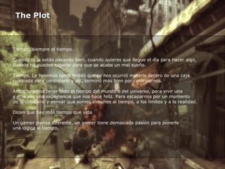 The Plot Tiempo, siempre el tiempo.  Cuando te la estás pasando bien, cuando quieres que llegue el día para hacer algo,  cuando no puedes esperar para que se acabe un mal sueño.  Tiempo. Le tenemos tanto miedo que se nos ocurrió meterlo dentro de una caja  cuadrada para controlarlo y así, terminó más bien por controlarnos. Ambicionamos tener todo el tiempo del mundo o del universo, para vivir una  y otra vez una experiencia que nos hace feliz. Para escaparnos por un momento  de lo cotidiano y pensar que somos inmunes al tiempo, a los límites y a la realidad. Dicen que hay más tiempo que vida Un gamer piensa diferente, un gamer tiene demasiada pasión para ponerle  una lógica al tiempo. 