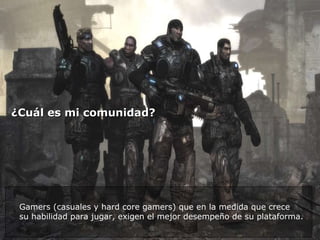 ¿Cuál es mi comunidad?  Gamers (casuales y hard core gamers) que en la medida que crece  su habilidad para jugar, exigen el mejor desempeño de su plataforma. 