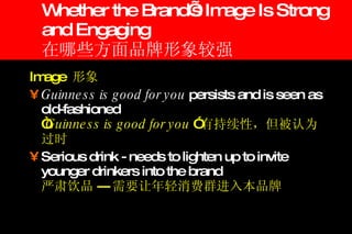 Whether the Brand’s Image Is Strong and Engaging 在哪些方面品牌形象较强 Image  形象 Guinness is good for you  persists and is seen as old-fashioned “ Guinness is good for you  ” 有持续性，但被认为过时 Serious drink - needs to lighten up to invite younger drinkers into the brand 严肃饮品 --- 需要让年轻消费群进入本品牌 