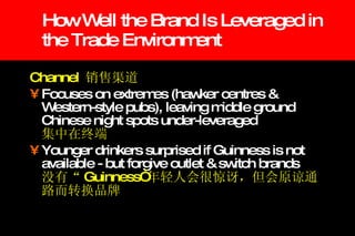 How Well the Brand Is Leveraged in the Trade Environment Channel  销售渠道 Focuses on extremes (hawker centres & Western-style pubs), leaving middle ground Chinese night spots under-leveraged   集中在终端 Younger drinkers surprised if Guinness is not available - but forgive outlet & switch brands   没有“ Guinness” 年轻人会很惊讶，但会原谅通路而转换品牌 
