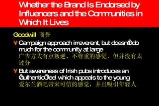Whether the Brand Is Endorsed by Influencers and the Communities in Which It Lives Goodwill  商誉 Campaign approach irreverent, but doesn’t do much for the community at large   广告方式有点叛逆、不尊重的感觉，但并没有太过分 But awareness of Irish pubs introduces an ‘authentic’ feel which appeals to the young   爱尔兰酒吧带来可信的感觉，并且吸引年轻人 