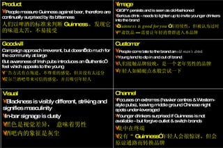 Image GIGFY persists and is seen as old-fashioned Serious drink - needs to lighten up to invite younger drinkers into the brand “ Guinness is good for you  ” 有持续性，但被认为过时 严肃饮品 --- 需要让年轻消费群进入本品牌 Customer People come late to the brand an  old man’s drink Young tend to dip in and out of brand 人们接触品牌较晚，是一个老年男性的品牌 年轻人如蜻蜓点水般尝试一下 Channel Focuses on extremes (hawker centres & Western-style pubs), leaving middle ground Chinese night spots under-leveraged Younger drinkers surprised if Guinness is not available - but forgive outlet & switch brands 集中在终端 没有“ Guinness” 年轻人会很惊讶，但会原谅通路而转换品牌 Product People measure Guinness against beer, therefore are continually surprised by its bitterness 人们以啤酒的标准来判断 Guinness ，发现它的味道太苦，不易接受 Visual Blackness is visibly different, striking and signifies masculinity In-bar signage is dusty 黑色是视觉差异， 意味着男性 酒吧内的象征是灰尘 Goodwill Campaign approach irreverent, but doesn’t do much for the community at large But awareness of Irish pubs introduces an ‘authentic’ feel which appeals to the young 广告方式有点叛逆、不尊重的感觉，但并没有太过分 爱尔兰酒吧带来可信的感觉，并且吸引年轻人 