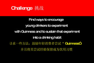 Challenge  挑战 Find ways to encourage  young drinkers to experiment with Guinness and to sustain that experiment into a drinking habit 寻求一些方法，鼓励年轻消费者尝试“ Guinness” ， 并且将其尝试经验保留成为饮用习惯 