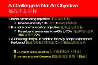 A Challenge Is Not An Objective 挑战不是目标 Is not a marketing objective  不是市场目标 Increase share by 10%  提升 10% 的市场份额 It is not a communication objective  也不是传播目标 Raise brand awareness from 45% to 70%  将品牌知名度从 45% 提升至 70% A Challenge helps us redefine the way people experience the brand  挑战帮助我们重新定义人们接触品牌的方式 … . in order to do this (objective) 为了做到这样（目标） … . we have to do that (Challenge) 我们必须那样做（挑战） 