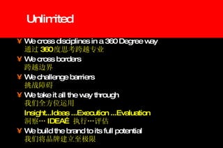 Unlimited We cross disciplines in a 360 Degree way   通过 360 度思考跨越专业 We cross borders   跨越边界 We challenge barriers   挑战障碍 We take it all the way through   我们全方位运用 Insight...Ideas ...Execution ...Evaluation   洞察… IDEA… 执行…评估 We build the brand to its full potential   我们将品牌建立至极限 