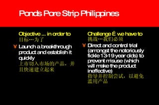 Ponds Pore Strip Philippines Objective ... in order to  目标…为了 Launch a breakthrough product and establish it quickly   上市切入市场的产品，并且快速建立起来 Challenge …we have to 挑战…我们必须 Direct and control trial (amongst the notoriously fickle 13-19 year olds) to prevent misuse (which will make the product ineffective)   指导并控制尝试，以避免滥用产品 
