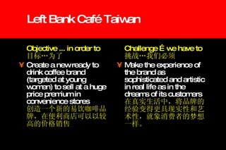Left Bank Café Taiwan Objective ... in order to  目标…为了   Create a new ready to drink coffee brand (targeted at young women) to sell at a huge price premium in convenience stores   创造一个新的易饮咖啡品牌，在便利商店可以以较高的价格销售 Challenge …we have to 挑战…我们必须 Make the experience of the brand as sophisticated and artistic in real life as in the dreams of its customers 在真实生活中，将品牌的经验变得更具现实性和艺术性，就象消费者的梦想一样。 