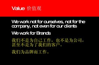 Value  价值观 We work not for ourselves, not for the company, not even for our clients We work for Brands 我们不是为自己工作，也不是为公司，甚至不是为了我们的客户。 我们为品牌而工作。 