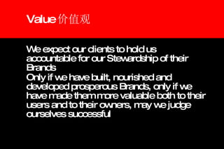 Value 价值观 We expect our clients to hold us accountable for our Stewardship of their Brands  Only if we have built, nourished and developed prosperous Brands, only if we have made them more valuable both to their users and to their owners, may we judge ourselves successful 