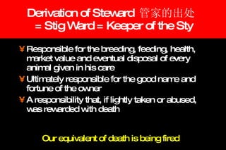 Derivation of Steward  管家的出处   = Stig Ward = Keeper of the Sty Responsible for the breeding, feeding, health, market value and eventual disposal of every animal given in his care  Ultimately responsible for the good name and fortune of the owner A responsibility that, if lightly taken or abused, was rewarded with death Our equivalent of death is being fired 