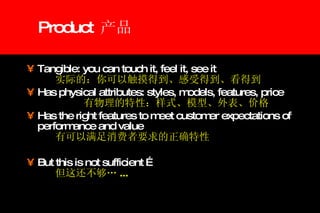 Product  产品 Tangible: you can touch it, feel it, see it 实际的：你可以触摸得到、感受得到、看得到 Has physical attributes: styles, models, features, price 有物理的特性：样式、模型、外表、价格 Has the right features to meet customer expectations of performance and value 有可以满足消费者要求的正确特性 But this is not sufficient … 但这还不够… ... 