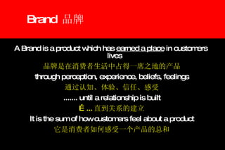 Brand  品牌 A Brand is a product which has  earned a place  in customers  lives  品牌是在消费者生活中占得一席之地的产品 through perception, experience, beliefs, feelings 通过认知、体验、信任、感受 ....... until a relationship is built … ... 直到关系的建立 It is the sum of how customers feel about a product 它是消费者如何感受一个产品的总和 