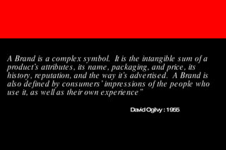 A Brand is a complex symbol.  It is the intangible sum of a product’s attributes, its name, packaging, and price, its history, reputation, and the way it’s advertised.  A Brand is also defined by consumers’ impressions of the people who use it, as well as their own experience”       David Ogilvy : 1955 
