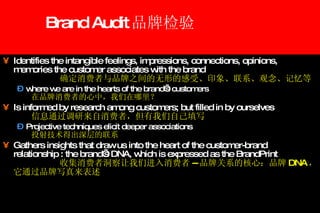 Brand Audit 品牌检验   Identifies the intangible feelings, impressions, connections, opinions, memories the customer associates with the brand 确定消费者与品牌之间的无形的感受、印象、联系、观念、记忆等 where we are in the hearts of the brand’s customers 在品牌消费者的心中，我们在哪里？ Is informed by research among customers; but filled in by ourselves 信息通过调研来自消费者，但有我们自己填写 Projective techniques elicit deeper associations 投射技术得出深层的联系 Gathers insights that draw us into the heart of the customer-brand relationship : the brand’s DNA, which is expressed as the BrandPrint 收集消费者洞察让我们进入消费者 -- 品牌关系的核心：品牌 DNA ，它通过品牌写真来表述 