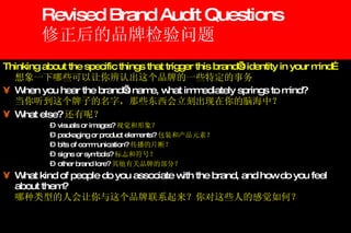Revised Brand Audit Questions 修正后的品牌检验问题 Thinking about the specific things that trigger this brand’s identity in your mind… 想象一下哪些可以让你辨认出这个品牌的一些特定的事务 When you hear the brand’s name, what immediately springs to mind? 当你听到这个牌子的名字，那些东西会立刻出现在你的脑海中？ What else? 还有呢？ visuals or images? 视觉和形象？ packaging or product elements? 包装和产品元素？ bits of communication? 传播的片断？ signs or symbols? 标志和符号？ other brand lore? 其他有关品牌的部分？ What kind of people do you associate with the brand, and how do you feel about them? 哪种类型的人会让你与这个品牌联系起来？你对这些人的感觉如何？ 