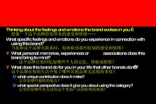 Thinking about the feelings and emotions the brand evokes in you … 想象一下这个品牌给你带来的感受和情绪 …… What specific feelings and emotions do you experience in connection with using this brand? 当你和这个品牌有联系时，你体验到那些特别的感受和情绪？ What personal memories, experiences or  associations does this brand bring to mind? 这个品牌让你回忆起哪些个人的记忆、体验或联想？ What does this brand do for you in your life that other brands don’t? 这个品牌在你的生活中做了哪些其他品牌无法做的事情？ what unique contribution does it make? 它带来哪些独特的地方？ what special perspective does it give you about using the category? 它带给你哪些有关试用这个类别产品的特殊的观感？ 