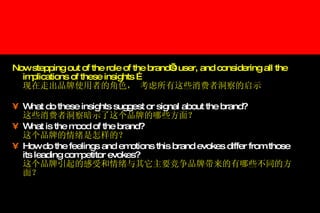 Now stepping out of the role of the brand’s user, and considering all the implications of these insights … 现在走出品牌使用者的角色， 考虑所有这些消费者洞察的启示 What do these insights suggest or signal about the brand? 这些消费者洞察暗示了这个品牌的哪些方面？ What is the mood of the brand?  这个品牌的情绪是怎样的？ How do the feelings and emotions this brand evokes differ from those its leading competitor evokes? 这个品牌引起的感受和情绪与其它主要竞争品牌带来的有哪些不同的方面？ 