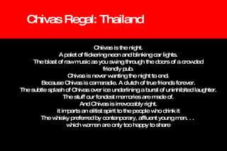Chivas Regal: Thailand Chiivas is the night. A palet of flickering neon and blinking car lights. The blast of raw music as you swing through the doors of a crowded friendly pub. Chivas is never wanting the night to end. Because Chivas is camaradie. A clutch of true friends forever. The subtle splash of Chivas over ice underlining a burst of uninhibited laughter. The stuff our fondest memories are made of. And Chivas is irrevocably right. it imparts an elitist spirit to the people who drink it The whisky preferred by contenporary, affluent young men. . .  which women are only too happy to share 